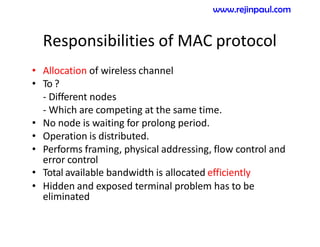 Responsibilities of MAC protocol
• Allocation of wireless channel
• To ?
- Different nodes
- Which are competing at the same time.
• No node is waiting for prolong period.
• Operation is distributed.
• Performs framing, physical addressing, flow control and
error control
• Total available bandwidth is allocated efficiently
• Hidden and exposed terminal problem has to be
eliminated
www.rejinpaul.com
 