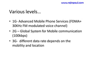 Various levels…
• 1G- Advanced Mobile Phone Services (FDMA+
30KHz FM modulated voice channel)
• 2G – Global System for Mobile communication
(100kbps)
• 3G- different data rate depends on the
mobility and location
www.rejinpaul.com
 