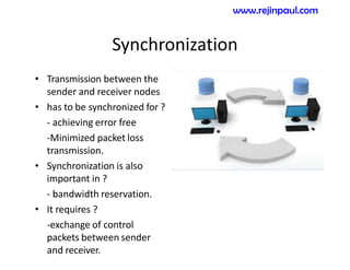 Synchronization
• Transmission between the
sender and receiver nodes
• has to be synchronized for ?
- achieving error free
-Minimized packet loss
transmission.
• Synchronization is also
important in ?
- bandwidth reservation.
• It requires ?
-exchange of control
packets between sender
and receiver.
www.rejinpaul.com
 