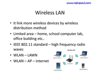 Wireless LAN
• It link more wireless devices by wireless
distribution method
• Limited area – home, school computer lab,
office building etc..
• IEEE 802.11 standard – high frequency radio
waves
• WLAN – LAWN
• WLAN – AP – internet
www.rejinpaul.com
 