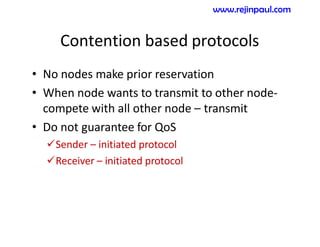Contention based protocols
• No nodes make prior reservation
• When node wants to transmit to other node-
compete with all other node – transmit
• Do not guarantee for QoS
Sender – initiated protocol
Receiver – initiated protocol
www.rejinpaul.com
 