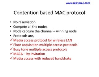 Contention based MAC protocol
• No reservation
• Compete all the nodes
• Node capture the channel – winning node
• Protocols are,
Media access protocol for wireless LAN
Floor acquisition multiple access protocols
Busy tone multiple access protocols
MACA – by invitation
Media access with reduced handshake
www.rejinpaul.com
 