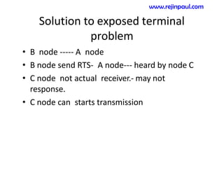 Solution to exposed terminal
problem
• B node ----- A node
• B node send RTS- A node--- heard by node C
• C node not actual receiver.- may not
response.
• C node can starts transmission
www.rejinpaul.com
 