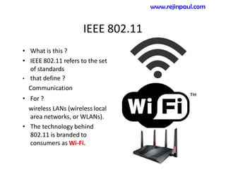 IEEE 802.11
• What is this ?
• IEEE 802.11 refers to the set
of standards
• that define ?
Communication
• For ?
wireless LANs (wireless local
area networks, or WLANs).
• The technology behind
802.11 is branded to
consumers as Wi-Fi.
www.rejinpaul.com
 