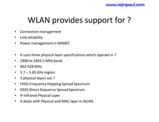 WLAN provides support for ?
• Connection management
• Link reliability
• Power management in MANET.
• It uses three physical layer specifications which operate in ?
• 2400 to 2483.5 MHz band.
• 902-928 MHz
• 5.7 – 5.85 GHz region.
• 3 physical layers are ?
• FHSS-Frequency Hopping Spread Spectrum
• DSSS-Direct Sequence Spread Spectrum
• IF-Infrared Physical Layer.
• It deals with Physical and MAC layer in WLAN.
www.rejinpaul.com
 