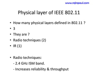 Physical layer of IEEE 802.11
• How many physical layers defined in 802.11 ?
• 3
• They are ?
• Radio techniques (2)
• IR (1)
• Radio techniques:
- 2.4 GHz ISM band.
- Increases reliability & throughput
www.rejinpaul.com
 