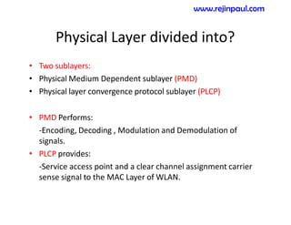 Physical Layer divided into?
• Two sublayers:
• Physical Medium Dependent sublayer (PMD)
• Physical layer convergence protocol sublayer (PLCP)
• PMD Performs:
-Encoding, Decoding , Modulation and Demodulation of
signals.
• PLCP provides:
-Service access point and a clear channel assignment carrier
sense signal to the MAC Layer of WLAN.
www.rejinpaul.com
 