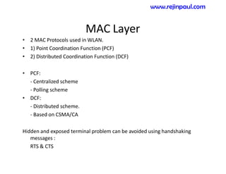 MAC Layer
• 2 MAC Protocols used in WLAN.
• 1) Point Coordination Function (PCF)
• 2) Distributed Coordination Function (DCF)
• PCF:
- Centralized scheme
- Polling scheme
• DCF:
- Distributed scheme.
- Based on CSMA/CA
Hidden and exposed terminal problem can be avoided using handshaking
messages :
RTS & CTS
www.rejinpaul.com
 