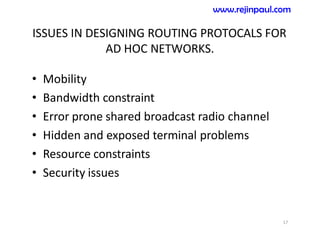 ISSUES IN DESIGNING ROUTING PROTOCALS FOR
AD HOC NETWORKS.
• Mobility
• Bandwidth constraint
• Error prone shared broadcast radio channel
• Hidden and exposed terminal problems
• Resource constraints
• Security issues
17
www.rejinpaul.com
 