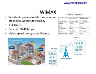 WiMAX
-
• Worldwide process for Microwave access
broadband wireless technology
• IEEE 802.16
• Data rate 30-40 Mbps
• Higher speed over greater distance
www.rejinpaul.com
 