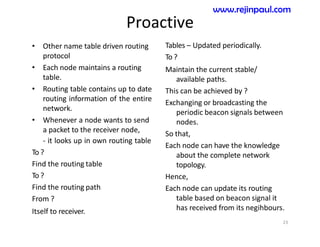 Proactive
• Other name table driven routing
protocol
• Each node maintains a routing
table.
• Routing table contains up to date
routing information of the entire
network.
• Whenever a node wants to send
a packet to the receiver node,
- it looks up in own routing table
To ?
Find the routing table
To ?
Find the routing path
From ?
Itself to receiver.
Tables – Updated periodically.
To ?
Maintain the current stable/
available paths.
This can be achieved by ?
Exchanging or broadcasting the
periodic beacon signals between
nodes.
So that,
Each node can have the knowledge
about the complete network
topology.
Hence,
Each node can update its routing
table based on beacon signal it
has received from its negihbours.
23
www.rejinpaul.com
 