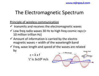 The Electromagnetic Spectrum
Principle of wireless communication
 transmits and receives the electromagnetic waves
 Low freq radio waves 30 Hz to high freq cosmic rays (>
10 million trillion Hz)
 Amount of information is carried by the electro
magnetic waves = width of the wavelength band
 Freq, wave length and speed of the waves are related
by
c = λ x f
‘c’ is 3x108 m/s
www.rejinpaul.com
 