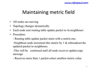 Maintaining metric field
• All nodes are moving
• Topology changes dynamically
• Each node sent routing table update packet to its neighbours
• Procedure:
- Routing table update packet starts with a metric one.
-Neighbour node increment this metric by 1 & rebroadcast the
updated packet to neighbours.
-This will be continued until all node receives update copy
message
- Receives more than 1 packet-select smallest metric value
34
www.rejinpaul.com
 