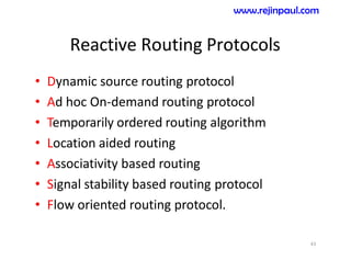 Reactive Routing Protocols
• Dynamic source routing protocol
• Ad hoc On-demand routing protocol
• Temporarily ordered routing algorithm
• Location aided routing
• Associativity based routing
• Signal stability based routing protocol
• Flow oriented routing protocol.
43
www.rejinpaul.com
 
