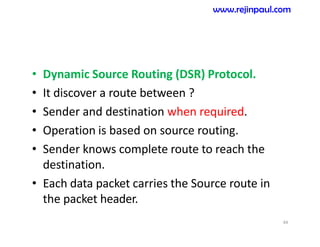 • Dynamic Source Routing (DSR) Protocol.
• It discover a route between ?
• Sender and destination when required.
• Operation is based on source routing.
• Sender knows complete route to reach the
destination.
• Each data packet carries the Source route in
the packet header.
44
www.rejinpaul.com
 