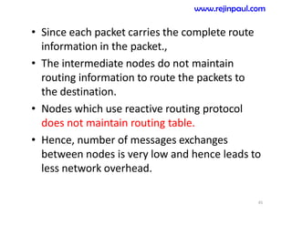 • Since each packet carries the complete route
information in the packet.,
• The intermediate nodes do not maintain
routing information to route the packets to
the destination.
• Nodes which use reactive routing protocol
does not maintain routing table.
• Hence, number of messages exchanges
between nodes is very low and hence leads to
less network overhead.
45
www.rejinpaul.com
 