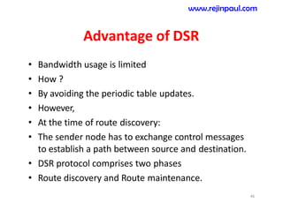 Advantage of DSR
• Bandwidth usage is limited
• How ?
• By avoiding the periodic table updates.
• However,
• At the time of route discovery:
• The sender node has to exchange control messages
to establish a path between source and destination.
• DSR protocol comprises two phases
• Route discovery and Route maintenance.
46
www.rejinpaul.com
 