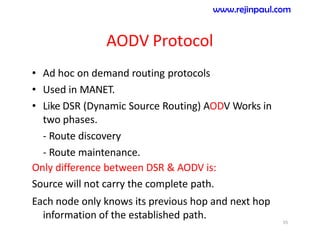 AODV Protocol
• Ad hoc on demand routing protocols
• Used in MANET.
• Like DSR (Dynamic Source Routing) AODV Works in
two phases.
- Route discovery
- Route maintenance.
Only difference between DSR & AODV is:
Source will not carry the complete path.
Each node only knows its previous hop and next hop
information of the established path. 55
www.rejinpaul.com
 