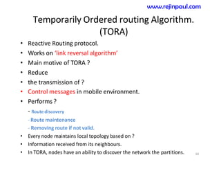 Temporarily Ordered routing Algorithm.
(TORA)
• Reactive Routing protocol.
• Works on ‘link reversal algorithm’
• Main motive of TORA ?
• Reduce
• the transmission of ?
• Control messages in mobile environment.
• Performs?
- Route discovery
- Route maintenance
- Removing route if not valid.
• Every node maintains local topology based on ?
• Information received from its neighbours.
• In TORA, nodes have an ability to discover the network the partitions. 60
www.rejinpaul.com
 