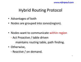 Hybrid Routing Protocol
• Advantages of both
• Nodes are grouped into zones(region).
• Nodes want to communicate within region
- Act Proactive / table driven
maintains routing table, path finding.
• Otherwise,
- Reactive / on demand.
78
www.rejinpaul.com
 