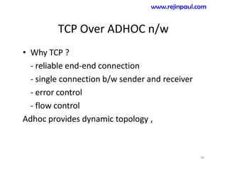 TCP Over ADHOC n/w
• Why TCP ?
- reliable end-end connection
- single connection b/w sender and receiver
- error control
- flow control
Adhoc provides dynamic topology ,
88
www.rejinpaul.com
 