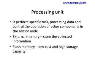 Processing unit
• It perform specific task, processing data and
control the operation of other components in
the sensor node
• External memory – store the collected
information
• Flash memory – low cost and high storage
capacity
www.rejinpaul.com
 