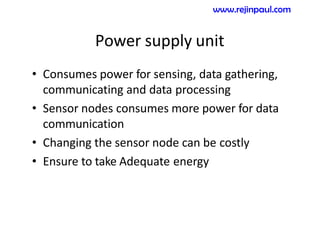 Power supply unit
• Consumes power for sensing, data gathering,
communicating and data processing
• Sensor nodes consumes more power for data
communication
• Changing the sensor node can be costly
• Ensure to take Adequate energy
www.rejinpaul.com
 
