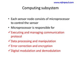 Computing subsystem
• Each sensor node consists of microprocessor
to control the sensor
• Microprocessor is responsible for
Executing and managing communication
protocol
Data processing and manipulation
Error correction and encryption
Digital modulation and demodulation
www.rejinpaul.com
 