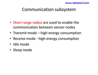 Communication subsystem
• Short range radios are used to enable the
communication between sensor nodes
• Transmit mode – high energy consumption
• Receive mode - high energy consumption
• Idle mode
• Sleep mode
www.rejinpaul.com
 