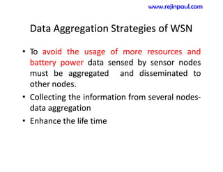 Data Aggregation Strategies of WSN
• To avoid the usage of more resources and
battery power data sensed by sensor nodes
must be aggregated and disseminated to
other nodes.
• Collecting the information from several nodes-
data aggregation
• Enhance the life time
www.rejinpaul.com
 