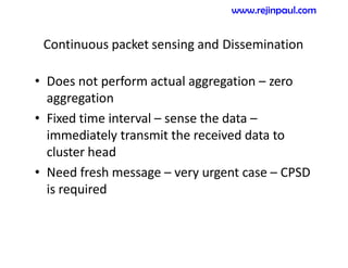 Continuous packet sensing and Dissemination
• Does not perform actual aggregation – zero
aggregation
• Fixed time interval – sense the data –
immediately transmit the received data to
cluster head
• Need fresh message – very urgent case – CPSD
is required
www.rejinpaul.com
 