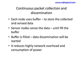 Continuous packet collection and
dissemination
• Each node uses buffer – to store the collected
and sensed data
• Sensor nodes sense the data – until fill the
buffer
• Buffer is filled – data dissemination will be
started
• It reduces highly network overhead and
consumption of power
www.rejinpaul.com
 