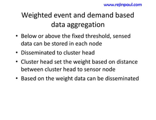 Weighted event and demand based
data aggregation
• Below or above the fixed threshold, sensed
data can be stored in each node
• Disseminated to cluster head
• Cluster head set the weight based on distance
between cluster head to sensor node
• Based on the weight data can be disseminated
www.rejinpaul.com
 