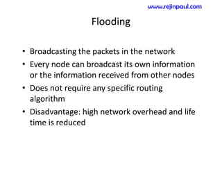 Flooding
• Broadcasting the packets in the network
• Every node can broadcast its own information
or the information received from other nodes
• Does not require any specific routing
algorithm
• Disadvantage: high network overhead and life
time is reduced
www.rejinpaul.com
 