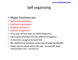 Self-organizing
• Major functions are
 Network Initialization
 Link layer organization
 Neighbor discovery
 Channel assignment
• It has pair of time slots at a fixed frequency
• Each communication link has different frequency
• A channel is assigned to each link
• No interference between nodes due to large bandwidth
• Power can be saved while idle slot – turned off; data
transmission slot – turned on.
www.rejinpaul.com
 