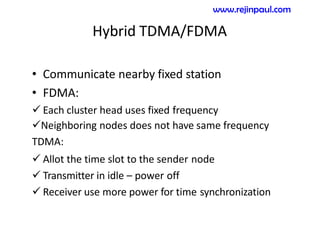 Hybrid TDMA/FDMA
• Communicate nearby fixed station
• FDMA:
 Each cluster head uses fixed frequency
Neighboring nodes does not have same frequency
TDMA:
 Allot the time slot to the sender node
 Transmitter in idle – power off
 Receiver use more power for time synchronization
www.rejinpaul.com
 
