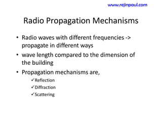 Radio Propagation Mechanisms
• Radio waves with different frequencies ->
propagate in different ways
• wave length compared to the dimension of
the building
• Propagation mechanisms are,
Reflection
Diffraction
Scattering
www.rejinpaul.com
 