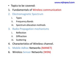 • Topics to be covered:
1. Fundamentals of Wireless communication
2. Electromagnetic Spectrum
i. Types
ii. Frequency Bands
iii. Spectrum allocation methods
3. Radio Propagation mechanisms
i. Reflection
ii. Diffraction
iii. Scattering
4. Characteristics of Wireless channel.
5. Mobile Adhoc Networks (MANET)
6. Wireless Sensor Networks (WSN)
www.rejinpaul.com
 
