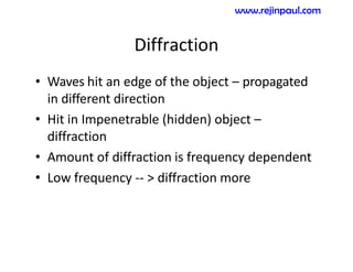 Diffraction
• Waves hit an edge of the object – propagated
in different direction
• Hit in Impenetrable (hidden) object –
diffraction
• Amount of diffraction is frequency dependent
• Low frequency -- > diffraction more
www.rejinpaul.com
 