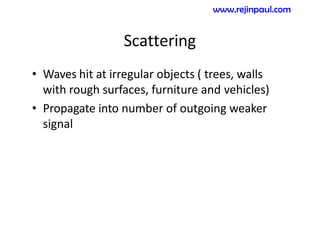 Scattering
• Waves hit at irregular objects ( trees, walls
with rough surfaces, furniture and vehicles)
• Propagate into number of outgoing weaker
signal
www.rejinpaul.com
 