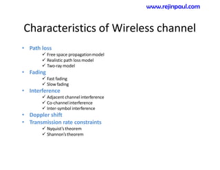 Characteristics of Wireless channel
• Path loss
 Free space propagationmodel
 Realistic path loss model
 Two-ray model
• Fading
 Fast fading
 Slow fading
• Interference
 Adjacent channel interference
 Co-channel interference
 Inter-symbol interference
• Doppler shift
• Transmission rate constraints
 Nyquist’stheorem
 Shannon’stheorem
www.rejinpaul.com
 