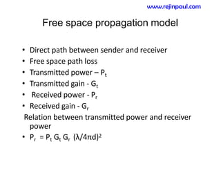 Free space propagation model
• Direct path between sender and receiver
• Free space path loss
• Transmitted power – Pt
• Transmitted gain - Gt
• Received power - Pr
• Received gain - Gr
Relation between transmitted power and receiver
power
• Pr = Pt Gt Gr (λ/4πd)2
www.rejinpaul.com
 