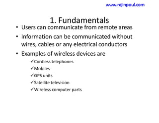 1. Fundamentals
• Users can communicate from remote areas
• Information can be communicated without
wires, cables or any electrical conductors
• Examples of wireless devices are
Cordless telephones
Mobiles
GPS units
Satellite television
Wireless computer parts
www.rejinpaul.com
 