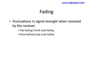 Fading
• Fluctuations in signal strength when received
by the receiver.
Fast fading/ Small scale fading
Slow fading/Large scale fading
www.rejinpaul.com
 