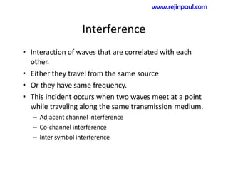Interference
• Interaction of waves that are correlated with each
other.
• Either they travel from the same source
• Or they have same frequency.
• This incident occurs when two waves meet at a point
while traveling along the same transmission medium.
– Adjacent channel interference
– Co-channel interference
– Inter symbol interference
www.rejinpaul.com
 