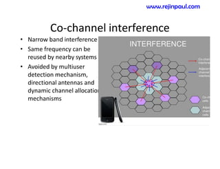 Co-channel interference
• Narrow band interference
• Same frequency can be
reused by nearby systems
• Avoided by multiuser
detection mechanism,
directional antennas and
dynamic channel allocation
mechanisms
www.rejinpaul.com
 