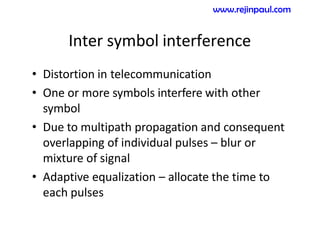 Inter symbol interference
• Distortion in telecommunication
• One or more symbols interfere with other
symbol
• Due to multipath propagation and consequent
overlapping of individual pulses – blur or
mixture of signal
• Adaptive equalization – allocate the time to
each pulses
www.rejinpaul.com
 