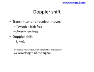 Doppler shift
• Transmitter and receiver moves :
– Towards – high freq
– Away – low freq
• Doppler shift
fd =v/λ
V= relative velocity between transmittter andreceiver
λ= wavelength of the signal.
www.rejinpaul.com
 