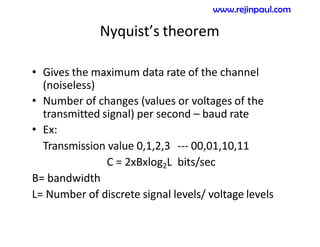 Nyquist’s theorem
• Gives the maximum data rate of the channel
(noiseless)
• Number of changes (values or voltages of the
transmitted signal) per second – baud rate
• Ex:
Transmission value 0,1,2,3 --- 00,01,10,11
C = 2xBxlog2L bits/sec
B= bandwidth
L= Number of discrete signal levels/ voltage levels
www.rejinpaul.com
 