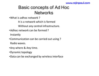 Basic concepts of Ad Hoc
Networks
•What is adhoc network ?
It is a network which is formed
Without any central infrastructure.
•Adhoc network can be formed ?
Instantly
•Communication can be carried out using ?
Radio waves.
•Any where & Any time.
•Dynamic topology
•Data can be exchanged by wireless interface
www.rejinpaul.com
 